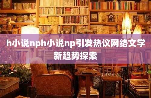 h小说nph小说np引发热议网络文学新趋势探索