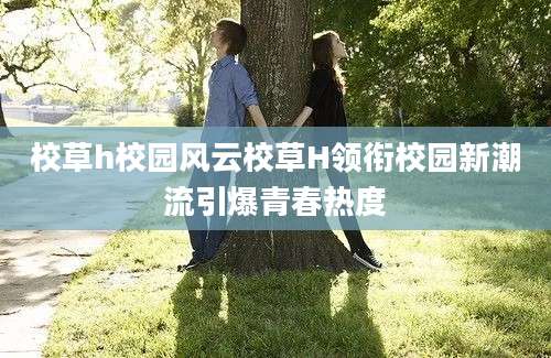 校草h校园风云校草H领衔校园新潮流引爆青春热度