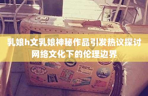 乳娘h文乳娘神秘作品引发热议探讨网络文化下的伦理边界
