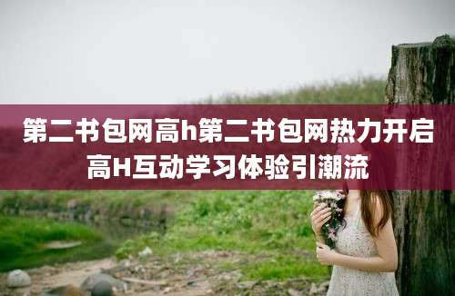 第二书包网高h第二书包网热力开启高H互动学习体验引潮流