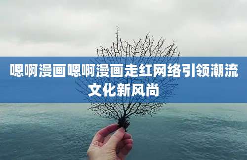嗯啊漫画嗯啊漫画走红网络引领潮流文化新风尚