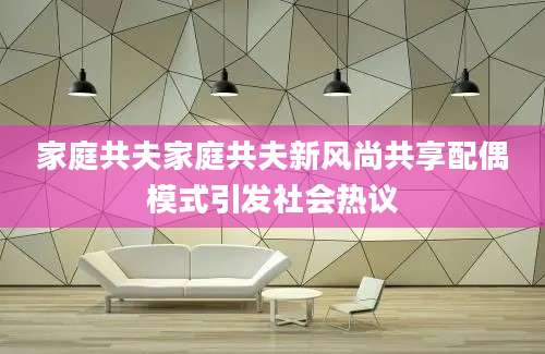 家庭共夫家庭共夫新风尚共享配偶模式引发社会热议