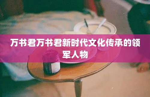万书君万书君新时代文化传承的领军人物