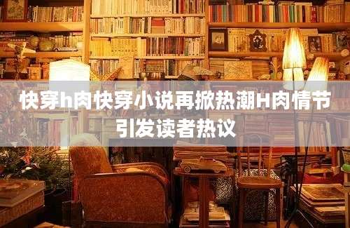 快穿h肉快穿小说再掀热潮H肉情节引发读者热议