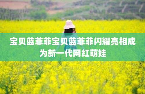 宝贝蓝菲菲宝贝蓝菲菲闪耀亮相成为新一代网红萌娃