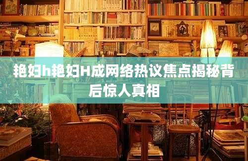 艳妇h艳妇H成网络热议焦点揭秘背后惊人真相