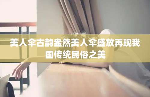 美人伞古韵盎然美人伞盛放再现我国传统民俗之美