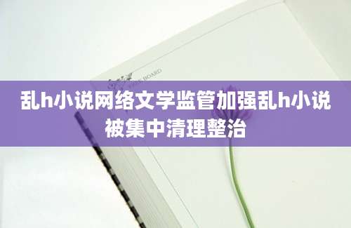 乱h小说网络文学监管加强乱h小说被集中清理整治