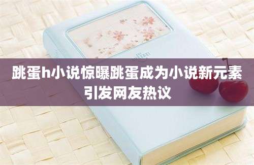 跳蛋h小说惊曝跳蛋成为小说新元素引发网友热议