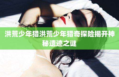 洪荒少年猎洪荒少年猎奇探险揭开神秘遗迹之谜