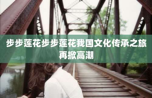 步步莲花步步莲花我国文化传承之旅再掀高潮