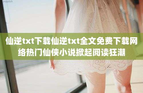 仙逆txt下载仙逆txt全文免费下载网络热门仙侠小说掀起阅读狂潮