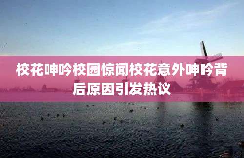 校花呻吟校园惊闻校花意外呻吟背后原因引发热议