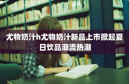 尤物奶汁h尤物奶汁新品上市掀起夏日饮品潮流热潮