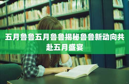 五月鲁鲁五月鲁鲁揭秘鲁鲁新动向共赴五月盛宴