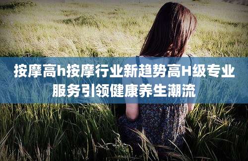 按摩高h按摩行业新趋势高H级专业服务引领健康养生潮流