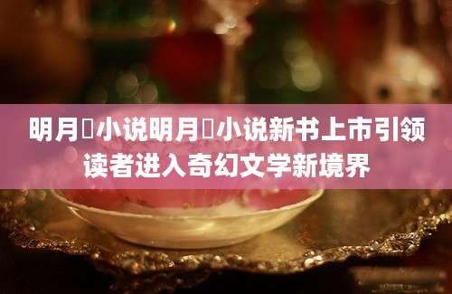 明月珰小说明月珰小说新书上市引领读者进入奇幻文学新境界