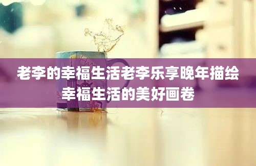 老李的幸福生活老李乐享晚年描绘幸福生活的美好画卷