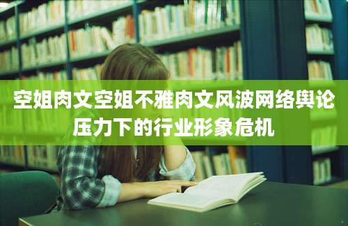 空姐肉文空姐不雅肉文风波网络舆论压力下的行业形象危机