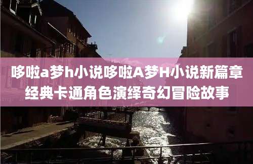 哆啦a梦h小说哆啦A梦H小说新篇章经典卡通角色演绎奇幻冒险故事