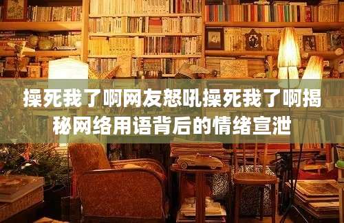 操死我了啊网友怒吼操死我了啊揭秘网络用语背后的情绪宣泄