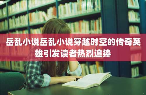 岳乱小说岳乱小说穿越时空的传奇英雄引发读者热烈追捧