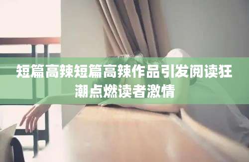 短篇高辣短篇高辣作品引发阅读狂潮点燃读者激情
