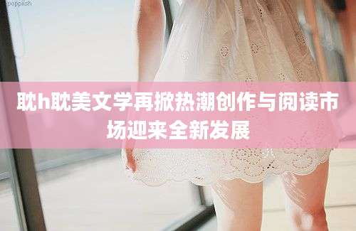 耽h耽美文学再掀热潮创作与阅读市场迎来全新发展