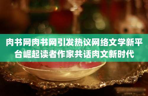 肉书网肉书网引发热议网络文学新平台崛起读者作家共话肉文新时代