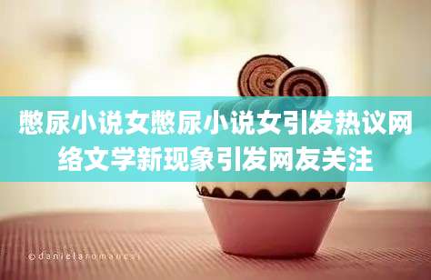 憋尿小说女憋尿小说女引发热议网络文学新现象引发网友关注