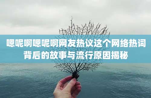 嗯呢啊嗯呢啊网友热议这个网络热词背后的故事与流行原因揭秘