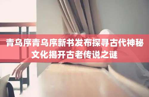 青乌序青乌序新书发布探寻古代神秘文化揭开古老传说之谜