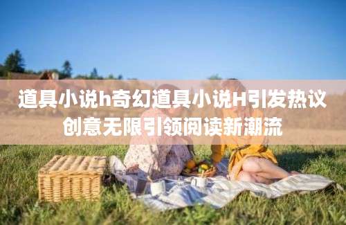 道具小说h奇幻道具小说H引发热议创意无限引领阅读新潮流