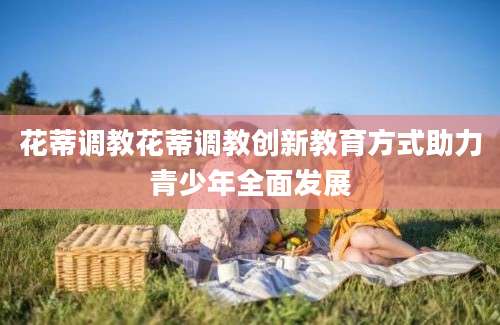 花蒂调教花蒂调教创新教育方式助力青少年全面发展