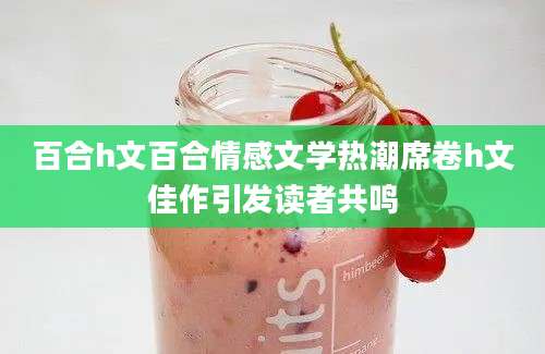 百合h文百合情感文学热潮席卷h文佳作引发读者共鸣