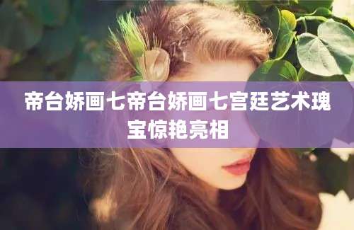 帝台娇画七帝台娇画七宫廷艺术瑰宝惊艳亮相
