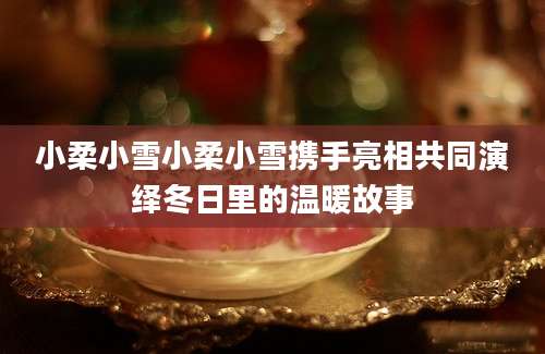 小柔小雪小柔小雪携手亮相共同演绎冬日里的温暖故事