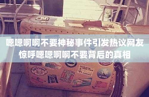 嗯嗯啊啊不要神秘事件引发热议网友惊呼嗯嗯啊啊不要背后的真相