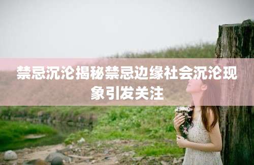 禁忌沉沦揭秘禁忌边缘社会沉沦现象引发关注