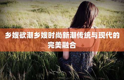 乡嫂欲潮乡嫂时尚新潮传统与现代的完美融合
