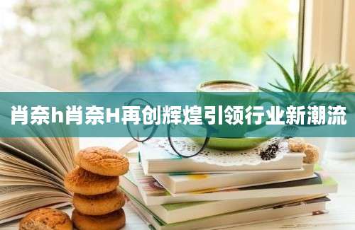 肖奈h肖奈H再创辉煌引领行业新潮流