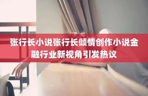 张行长小说张行长倾情创作小说金融行业新视角引发热议