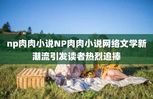 np肉肉小说NP肉肉小说网络文学新潮流引发读者热烈追捧