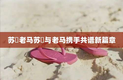 苏玥老马苏玥与老马携手共谱新篇章