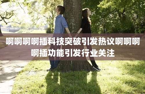 啊啊啊啊插科技突破引发热议啊啊啊啊插功能引发行业关注