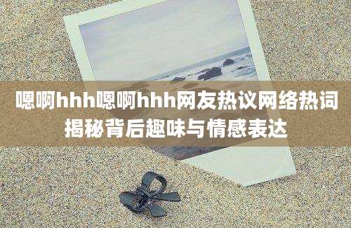 嗯啊hhh嗯啊hhh网友热议网络热词揭秘背后趣味与情感表达