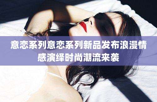 意恋系列意恋系列新品发布浪漫情感演绎时尚潮流来袭