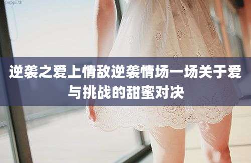 逆袭之爱上情敌逆袭情场一场关于爱与挑战的甜蜜对决