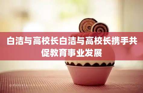 白洁与高校长白洁与高校长携手共促教育事业发展