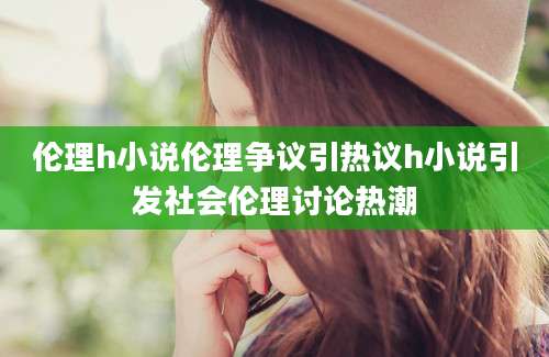 伦理h小说伦理争议引热议h小说引发社会伦理讨论热潮